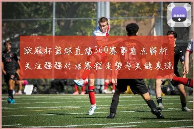 欧冠杯篮球直播360赛事看点解析 关注强强对话赛程走势与关键表现