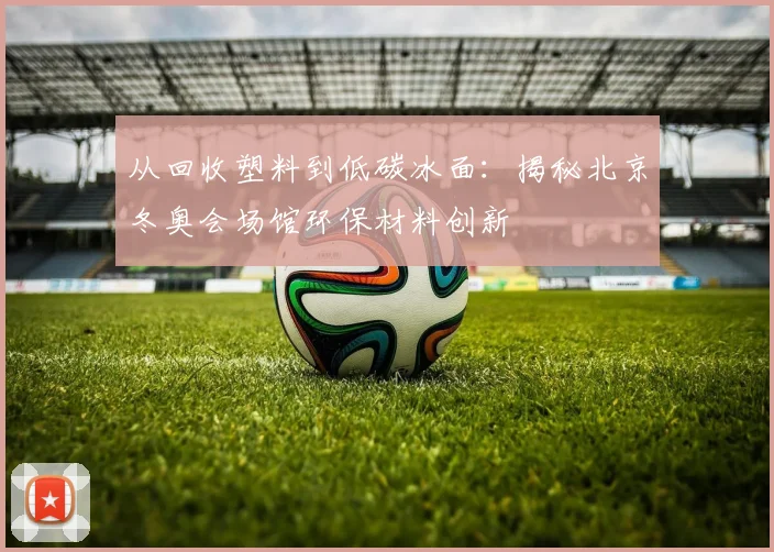 从回收塑料到低碳冰面：揭秘北京冬奥会场馆环保材料创新