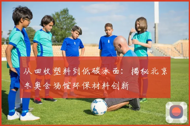 从回收塑料到低碳冰面：揭秘北京冬奥会场馆环保材料创新
