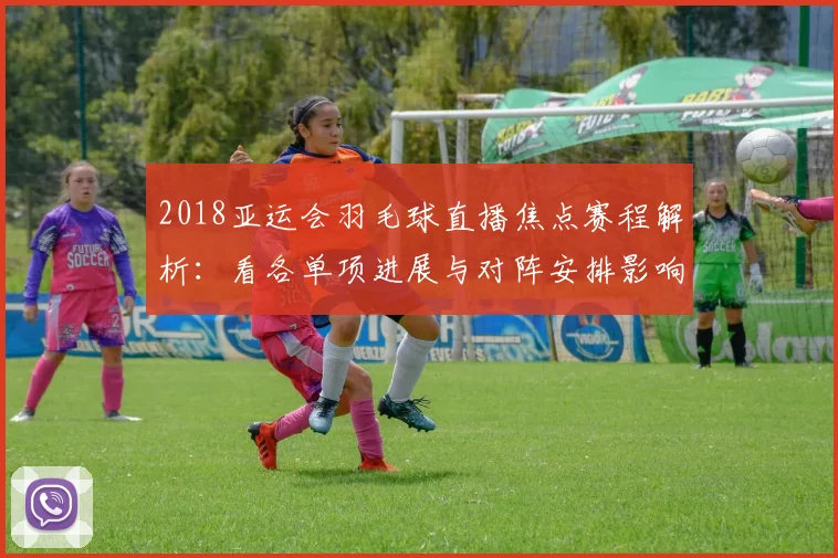 2018亚运会羽毛球直播焦点赛程解析：看各单项进展与对阵安排影响