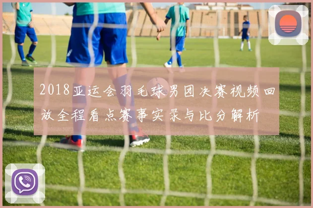 2018亚运会羽毛球男团决赛视频回放全程看点赛事实录与比分解析